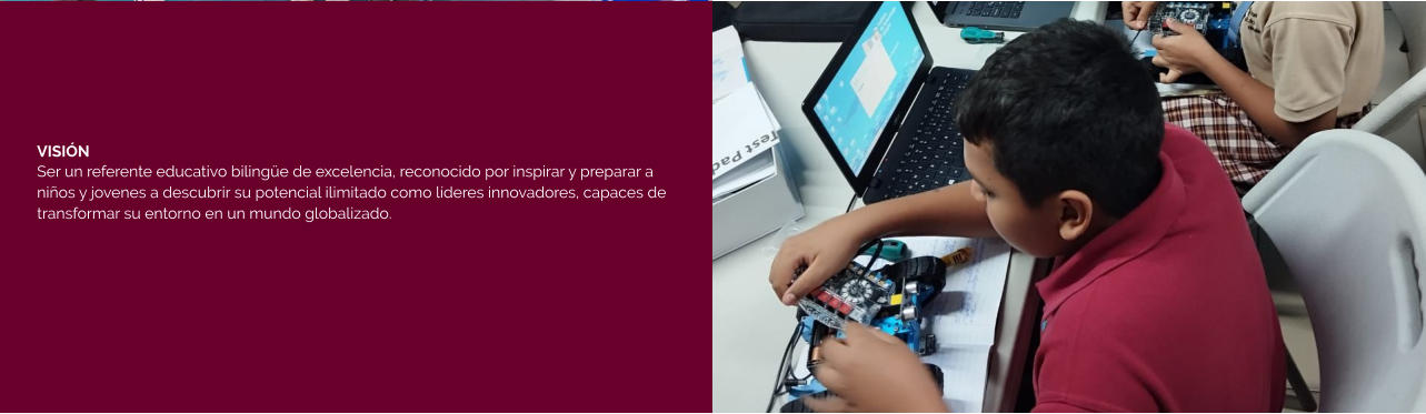 VISIÓN Ser un referente educativo bilingüe de excelencia, reconocido por inspirar y preparar a niños y jovenes a descubrir su potencial ilimitado como líderes innovadores, capaces de transformar su entorno en un mundo globalizado.